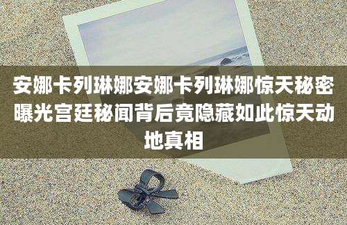 安娜卡列琳娜安娜卡列琳娜惊天秘密曝光宫廷秘闻背后竟隐藏如此惊天动地真相