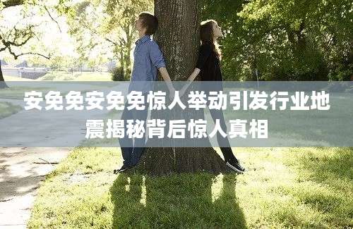 安免免安免免惊人举动引发行业地震揭秘背后惊人真相