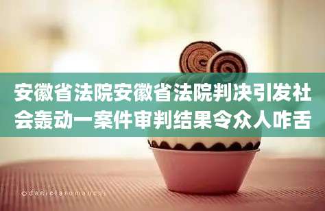 安徽省法院安徽省法院判决引发社会轰动一案件审判结果令众人咋舌