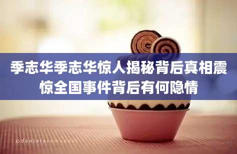 季志华季志华惊人揭秘背后真相震惊全国事件背后有何隐情