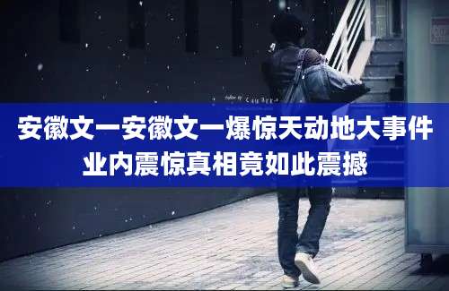 安徽文一安徽文一爆惊天动地大事件业内震惊真相竟如此震撼