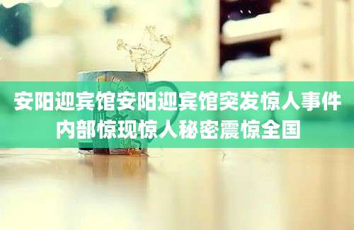 安阳迎宾馆安阳迎宾馆突发惊人事件内部惊现惊人秘密震惊全国