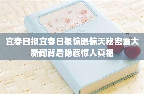 宜春日报宜春日报惊曝惊天秘密重大新闻背后隐藏惊人真相