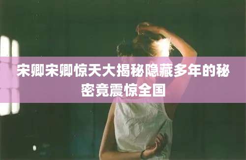 宋卿宋卿惊天大揭秘隐藏多年的秘密竟震惊全国