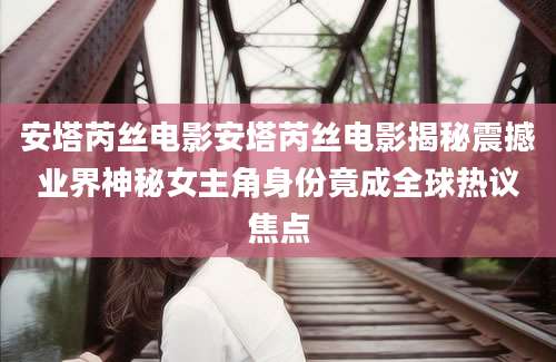 安塔芮丝电影安塔芮丝电影揭秘震撼业界神秘女主角身份竟成全球热议焦点