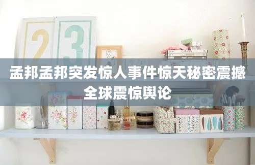 孟邦孟邦突发惊人事件惊天秘密震撼全球震惊舆论