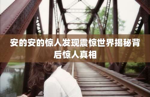 安的安的惊人发现震惊世界揭秘背后惊人真相