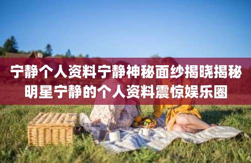 宁静个人资料宁静神秘面纱揭晓揭秘明星宁静的个人资料震惊娱乐圈