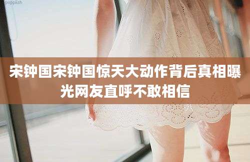 宋钟国宋钟国惊天大动作背后真相曝光网友直呼不敢相信