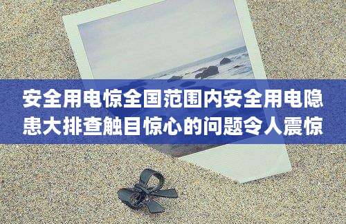 安全用电惊全国范围内安全用电隐患大排查触目惊心的问题令人震惊