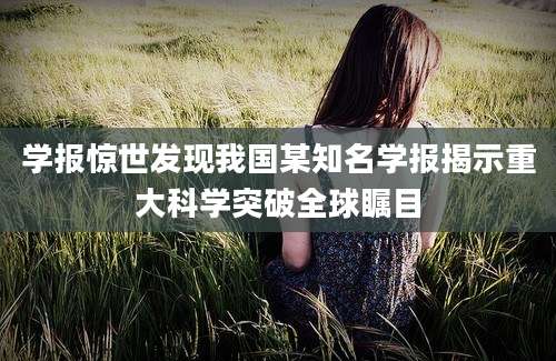 学报惊世发现我国某知名学报揭示重大科学突破全球瞩目