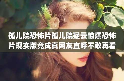 孤儿院恐怖片孤儿院疑云惊爆恐怖片现实版竟成真网友直呼不敢再看
