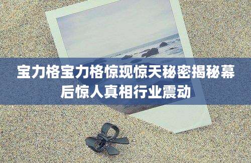 宝力格宝力格惊现惊天秘密揭秘幕后惊人真相行业震动