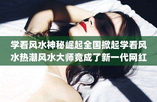 学看风水神秘崛起全国掀起学看风水热潮风水大师竟成了新一代网红