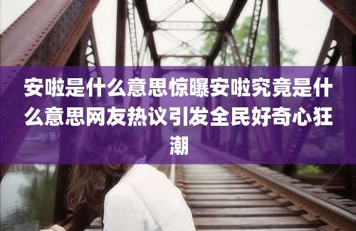 安啦是什么意思惊曝安啦究竟是什么意思网友热议引发全民好奇心狂潮