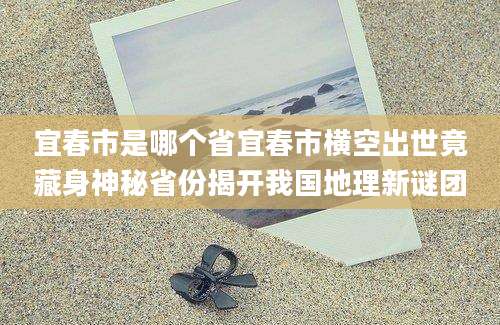 宜春市是哪个省宜春市横空出世竟藏身神秘省份揭开我国地理新谜团