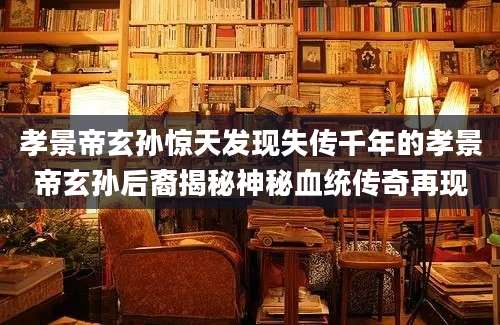 孝景帝玄孙惊天发现失传千年的孝景帝玄孙后裔揭秘神秘血统传奇再现