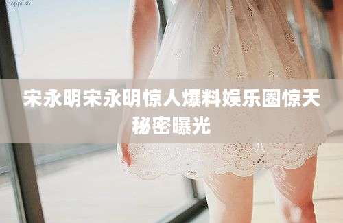 宋永明宋永明惊人爆料娱乐圈惊天秘密曝光