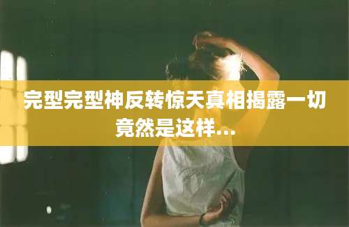 完型完型神反转惊天真相揭露一切竟然是这样...