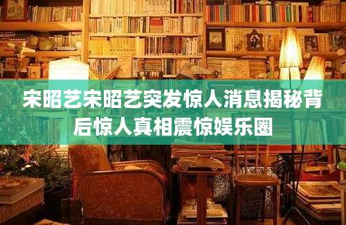 宋昭艺宋昭艺突发惊人消息揭秘背后惊人真相震惊娱乐圈