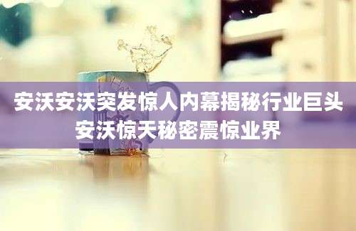 安沃安沃突发惊人内幕揭秘行业巨头安沃惊天秘密震惊业界