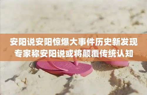 安阳说安阳惊爆大事件历史新发现专家称安阳说或将颠覆传统认知