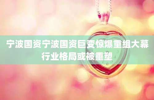 宁波国资宁波国资巨变惊爆重组大幕行业格局或被重塑