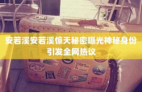 安若溪安若溪惊天秘密曝光神秘身份引发全网热议