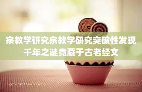 宗教学研究宗教学研究突破性发现千年之谜竟藏于古老经文