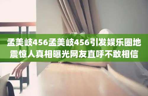 孟美岐456孟美岐456引发娱乐圈地震惊人真相曝光网友直呼不敢相信