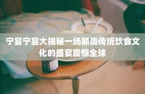 宁宴宁宴大揭秘一场颠覆传统饮食文化的盛宴震惊全球