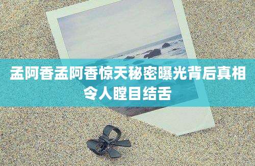 孟阿香孟阿香惊天秘密曝光背后真相令人瞠目结舌