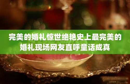 完美的婚礼惊世绝艳史上最完美的婚礼现场网友直呼童话成真