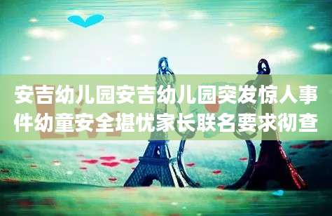 安吉幼儿园安吉幼儿园突发惊人事件幼童安全堪忧家长联名要求彻查