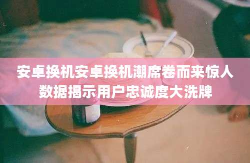 安卓换机安卓换机潮席卷而来惊人数据揭示用户忠诚度大洗牌
