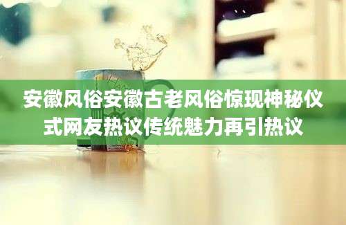 安徽风俗安徽古老风俗惊现神秘仪式网友热议传统魅力再引热议
