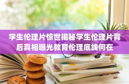 学生伦理片惊世揭秘学生伦理片背后真相曝光教育伦理底线何在