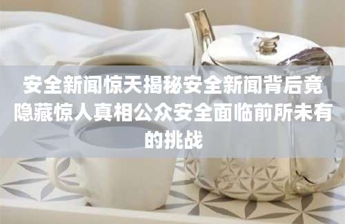 安全新闻惊天揭秘安全新闻背后竟隐藏惊人真相公众安全面临前所未有的挑战
