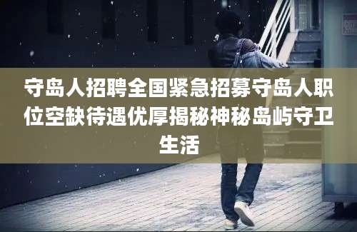 守岛人招聘全国紧急招募守岛人职位空缺待遇优厚揭秘神秘岛屿守卫生活