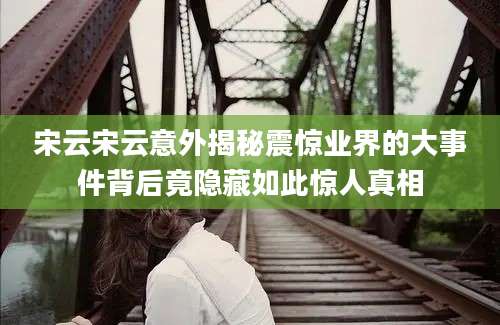 宋云宋云意外揭秘震惊业界的大事件背后竟隐藏如此惊人真相