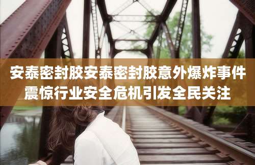 安泰密封胶安泰密封胶意外爆炸事件震惊行业安全危机引发全民关注
