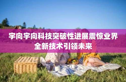 宇向宇向科技突破性进展震惊业界全新技术引领未来