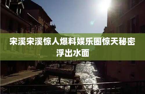 宋溪宋溪惊人爆料娱乐圈惊天秘密浮出水面