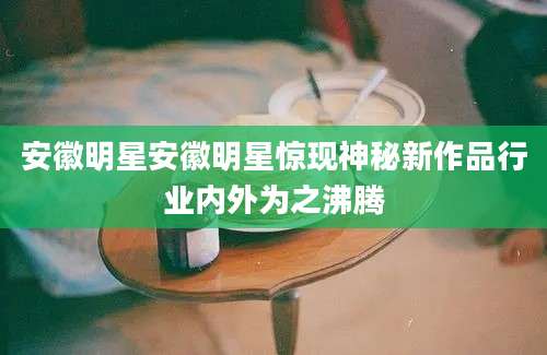 安徽明星安徽明星惊现神秘新作品行业内外为之沸腾