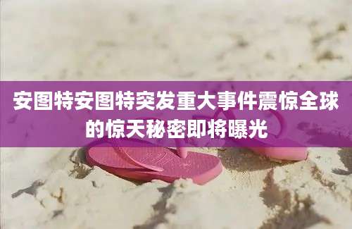 安图特安图特突发重大事件震惊全球的惊天秘密即将曝光