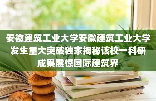 安徽建筑工业大学安徽建筑工业大学发生重大突破独家揭秘该校一科研成果震惊国际建筑界