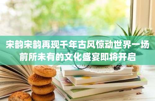 宋韵宋韵再现千年古风惊动世界一场前所未有的文化盛宴即将开启