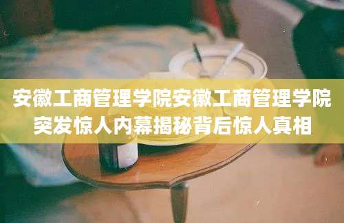 安徽工商管理学院安徽工商管理学院突发惊人内幕揭秘背后惊人真相