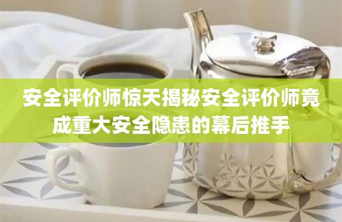 安全评价师惊天揭秘安全评价师竟成重大安全隐患的幕后推手