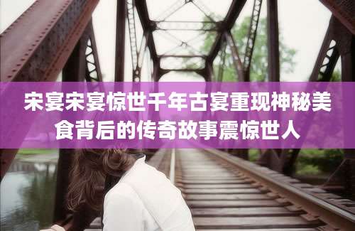宋宴宋宴惊世千年古宴重现神秘美食背后的传奇故事震惊世人